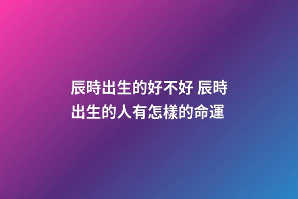 辰時出生的好不好 辰時出生的人有怎樣的命運